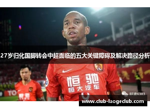 27岁归化国脚转会中超面临的五大关键障碍及解决路径分析