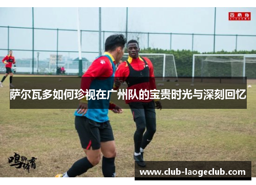 萨尔瓦多如何珍视在广州队的宝贵时光与深刻回忆 萨尔瓦多如何珍视在广州队的宝贵时光与深刻回忆