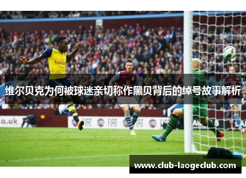 维尔贝克为何被球迷亲切称作黑贝背后的绰号故事解析 维尔贝克为何被球迷亲切称作黑贝背后的绰号故事解析