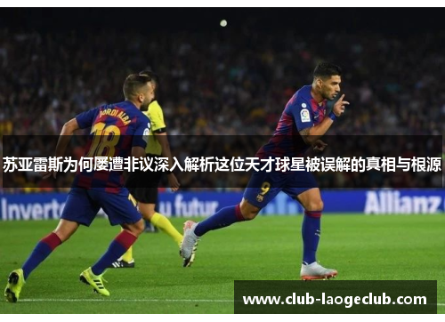 苏亚雷斯为何屡遭非议深入解析这位天才球星被误解的真相与根源