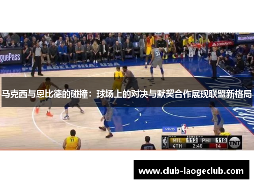 马克西与恩比德的碰撞：球场上的对决与默契合作展现联盟新格局