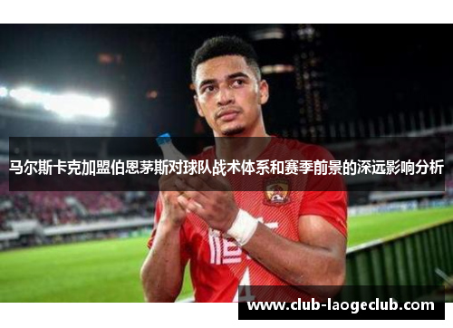 马尔斯卡克加盟伯恩茅斯对球队战术体系和赛季前景的深远影响分析 马尔斯卡克加盟伯恩茅斯对球队战术体系和赛季前景的深远影响分析