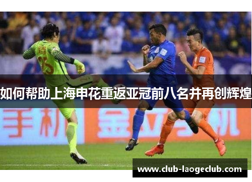 如何帮助上海申花重返亚冠前八名并再创辉煌 如何帮助上海申花重返亚冠前八名并再创辉煌