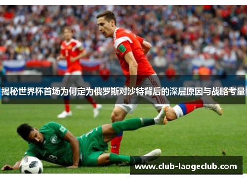 揭秘世界杯首场为何定为俄罗斯对沙特背后的深层原因与战略考量