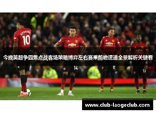 今晚英超争四焦点战客场策略博弈左右赛果前瞻速递全景解析关键看