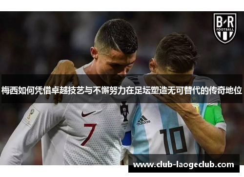 梅西如何凭借卓越技艺与不懈努力在足坛塑造无可替代的传奇地位