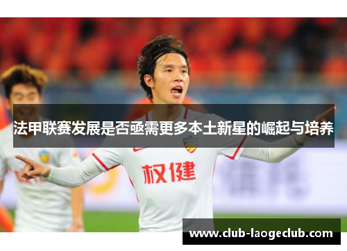 法甲联赛发展是否亟需更多本土新星的崛起与培养 法甲联赛发展是否亟需更多本土新星的崛起与培养