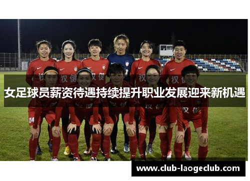 女足球员薪资待遇持续提升职业发展迎来新机遇