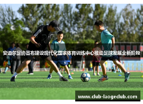 安道尔足协宣布建设现代化国家体育训练中心推动足球发展全新阶段