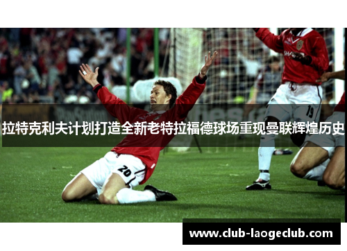 拉特克利夫计划打造全新老特拉福德球场重现曼联辉煌历史