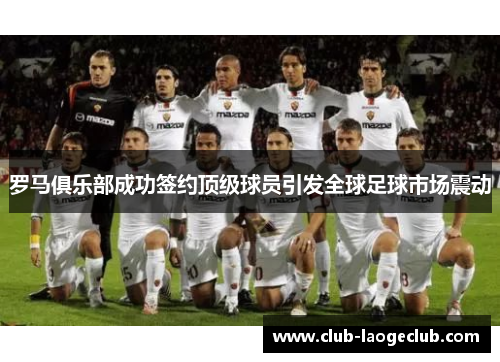 罗马俱乐部成功签约顶级球员引发全球足球市场震动