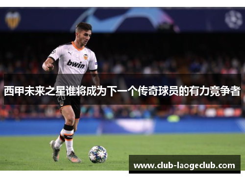 西甲未来之星谁将成为下一个传奇球员的有力竞争者