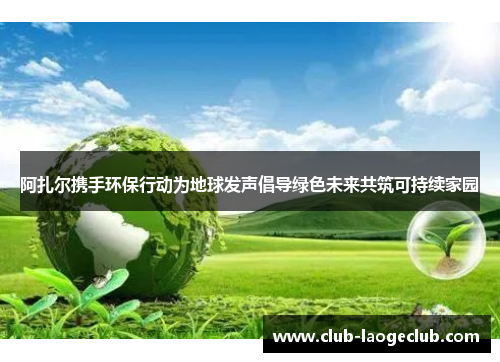 阿扎尔携手环保行动为地球发声倡导绿色未来共筑可持续家园 阿扎尔携手环保行动为地球发声倡导绿色未来共筑可持续家园
