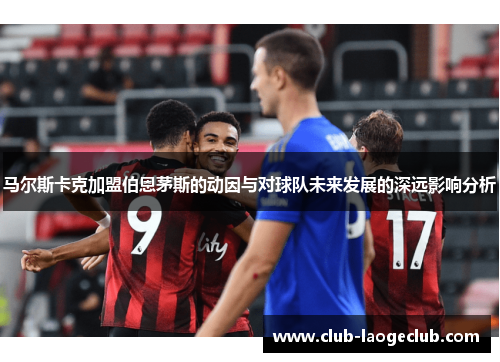 马尔斯卡克加盟伯恩茅斯的动因与对球队未来发展的深远影响分析