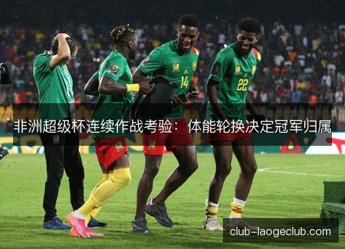 非洲超级杯连续作战考验：体能轮换决定冠军归属